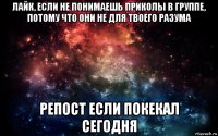 лайк, если не понимаешь приколы в группе, потому что они не для твоего разума репост если покекал сегодня