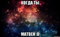 когда ты матвей :d