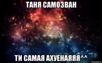 таня самозван ти самая ахуенаяяя^^