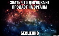 знать,что девушка не продаст на органы бесценно