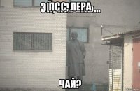 псс, лера чай?