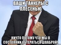 ваши танкеры с плесенью ничто потому что мы в состоянии обтераться шваброй!