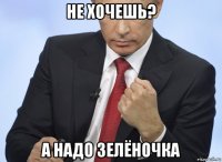 не хочешь? а надо зелёночка