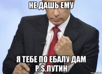 не дашь ему я тебе по ебалу дам p.s.путин