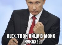  alex, твои яйца в моих руках!