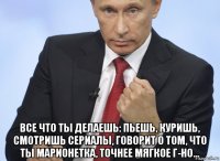  все что ты делаешь: пьешь, куришь, смотришь сериалы, говорит о том, что ты марионетка, точнее мягкое г-но...