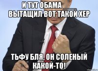 и тут обама ___ вытащил вот такой хер тьфу бля, он соленый какой-то!