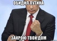 обидил путина закрою твой дом