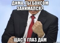 дима, ты боксом занимался? щас в глаз дам