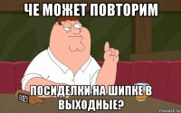 че может повторим посиделки на шипке в выходные?