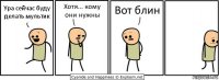 Ура сейчас буду делать мультик Хотя... кому они нужны Вот блин