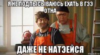 я не подпысываюсь ехать в гээ отна даже не натэейся