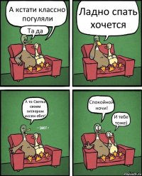 А кстати классно погуляли Та да Ладно спать хочется А то Светка своим гитлером мозги ебет! Спокойной ночи! И тебе тоже)