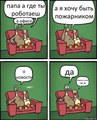 папа а где ты роботаеш в офисе а я хочу быть пожарником о новости да папа я хочу как ты