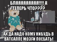 бляяяяяяяяя!!!! а теперь что???? ах да надо кому нибудь в ватсаппе мозги поебать!