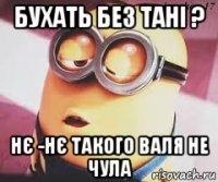 бухать без тані ? нє -нє такого валя не чула