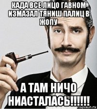 када все лицо гавном измазал тяниш палиц в жопу а там ничо ниасталась!!!!!!