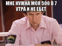 мне нужна моя 500 в 7 утра и не ебет 