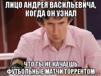 лицо андрея васильевича, когда он узнал что ты не качаешь футбольные матчи торрентом