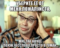 уберите её от меня,пожалуйста, мне так на неё похуй,чесслово,просто в туман.