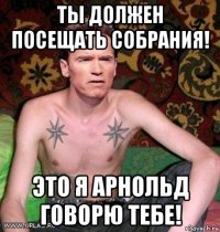 ты должен посещать собрания! это я арнольд говорю тебе!