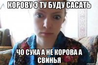 корову э ту буду сасать чо сука а не корова а свинья