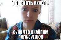 ты блять ахуела сука что скайпом пользуешся