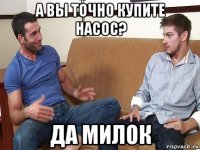 а вы точно купите насос? да милок