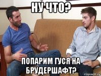 ну что? попарим гуся на брудершафт?