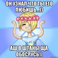 он узнал что ты его любишь...)) аш в штаны ща обосрусь))