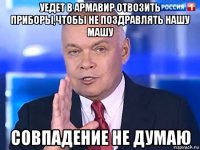 уедет в армавир отвозить приборы,чтобы не поздравлять нашу машу совпадение не думаю