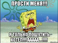 прости меня!!! я только пошутить хотел!!! ааааа....!!!!