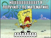 нееееееееееееееет я получил 2 по математике ааааааааа