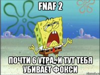 fnaf 2 почти 6 утра,, и тут тебя убивает фокси