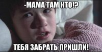 -мама там кто!? тебя забрать пришли!