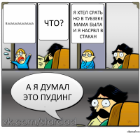 пааааааааааааааа что? я хтел срать но в тубзеке мама была и я насрвл в стакан а я думал это пудинг