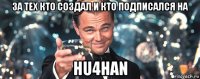 за тех кто создал и кто подписался на hu4han