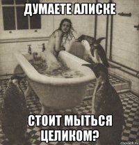 думаете алиске стоит мыться целиком?