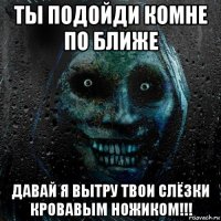 ты подойди комне по ближе давай я вытру твои слёзки кровавым ножиком!!!