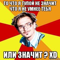 то что я тупой не значит что я не умнее тебя или значит ? xd