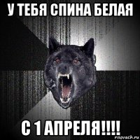 у тебя спина белая с 1 апреля!!!!