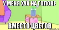 у меня хуй на голове вместо цветов