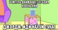 учмтель:внимание! сегодня новенький джордж: иди нахуй сука!