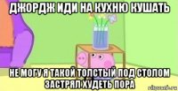 джордж иди на кухню кушать не могу я такой толстый под столом застрял худеть пора