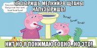 чё зыришь мелкий?в щтаны напузыришь! нит но я понимаю говно ..но это!