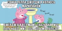 свика пеппа:джёрдж я колюсь марихуаной джёрдж:о я всё маме сказу ана тибе попу набёт и из тебя дерьмо полезет