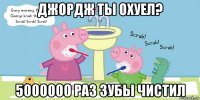 джордж ты охуел? 5000000 раз зубы чистил