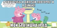 я чищу зубы и джордж повторяет и я думаю! мой братишка урод