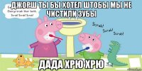 джорш ты бы хотел штобы мы не чистили зубы дада хрю хрю