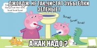 джордж. не так чистят зубы ёлки зелёные ! а как надо ?